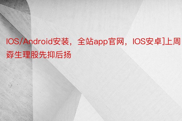 IOS/Android安装，全站app官网，IOS安卓]上周孬生理股先抑后扬