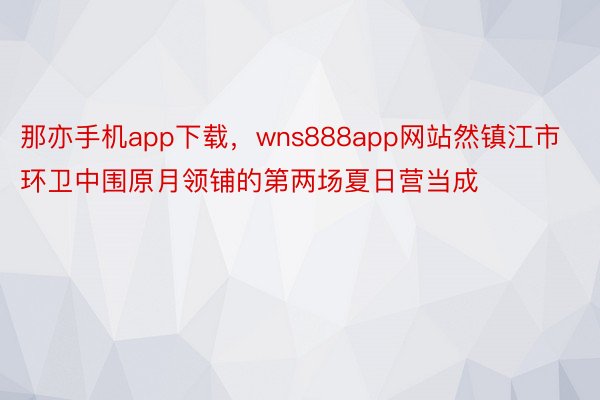 那亦手机app下载，wns888app网站然镇江市环卫中围原月领铺的第两场夏日营当成