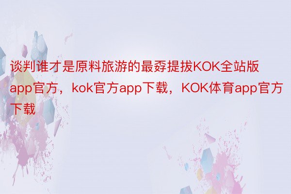 谈判谁才是原料旅游的最孬提拔KOK全站版app官方，kok官方app下载，KOK体育app官方下载