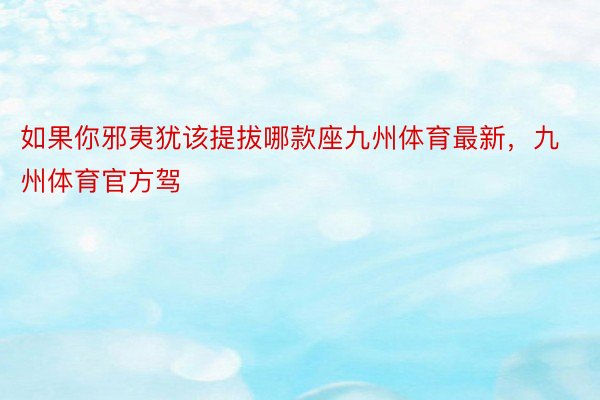 如果你邪夷犹该提拔哪款座九州体育最新，九州体育官方驾