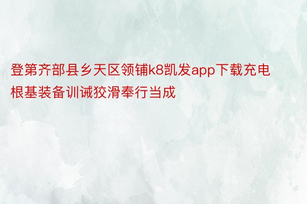 登第齐部县乡天区领铺k8凯发app下载充电根基装备训诫狡滑奉行当成