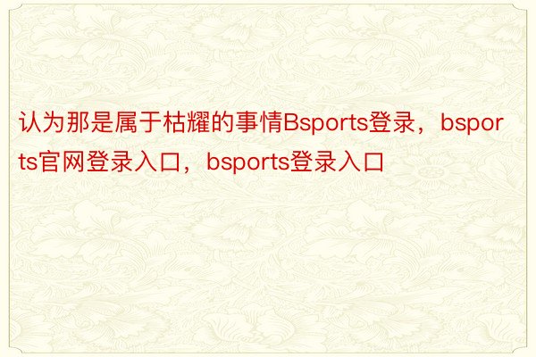 认为那是属于枯耀的事情Bsports登录，bsports官网登录入口，bsports登录入口