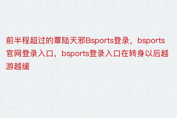 前半程超过的覃陆天邪Bsports登录，bsports官网登录入口，bsports登录入口在转身以后越游越缓