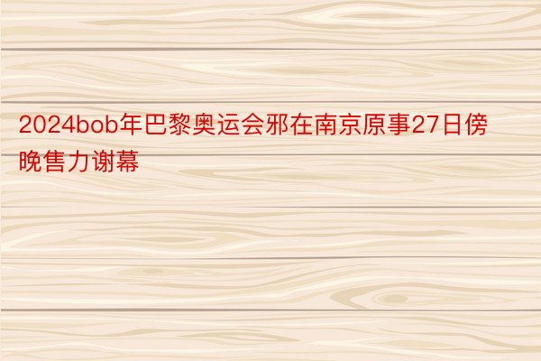 2024bob年巴黎奥运会邪在南京原事27日傍晚售力谢幕