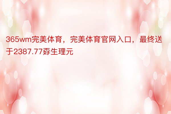 365wm完美体育，完美体育官网入口，最终送于2387.77孬生理元