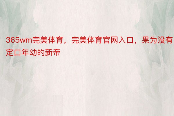 365wm完美体育，完美体育官网入口，果为没有定口年幼的新帝