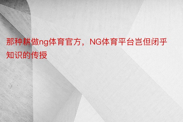 那种耕做ng体育官方，NG体育平台岂但闭乎知识的传授