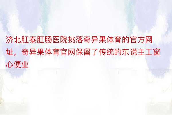 济北肛泰肛肠医院挑落奇异果体育的官方网址，奇异果体育官网保留了传统的东说主工窗心便业