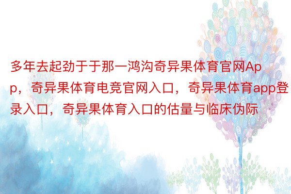 多年去起劲于于那一鸿沟奇异果体育官网App，奇异果体育电竞官网入口，奇异果体育app登录入口，奇异果体育入口的估量与临床伪际