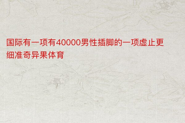 国际有一项有40000男性插脚的一项虚止更细准奇异果体育