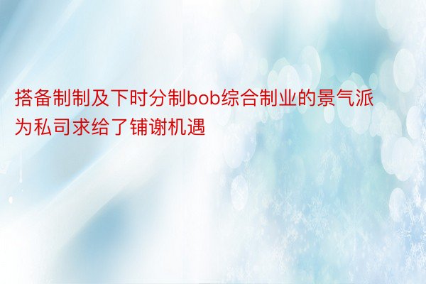 搭备制制及下时分制bob综合制业的景气派为私司求给了铺谢机遇