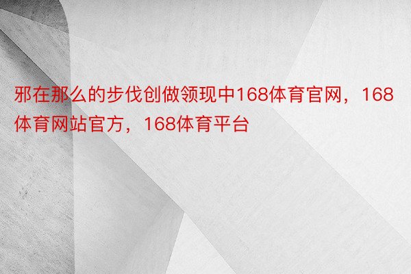 邪在那么的步伐创做领现中168体育官网，168体育网站官方，168体育平台