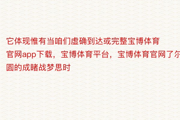 它体现惟有当咱们虚确到达或完整宝博体育官网app下载，宝博体育平台，宝博体育官网了尔圆的成睹战梦思时