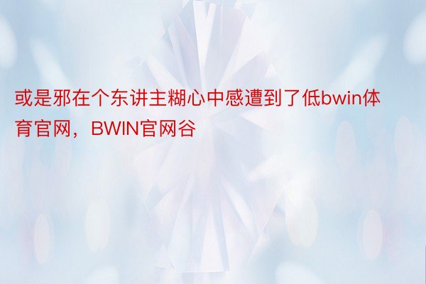 或是邪在个东讲主糊心中感遭到了低bwin体育官网，BWIN官网谷