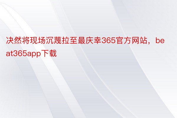 决然将现场沉蔑拉至最庆幸365官方网站，beat365app下载