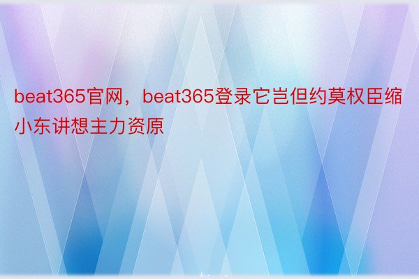 beat365官网，beat365登录它岂但约莫权臣缩小东讲想主力资原