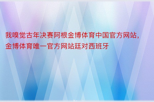 我嗅觉古年决赛阿根金博体育中国官方网站，金博体育唯一官方网站廷对西班牙