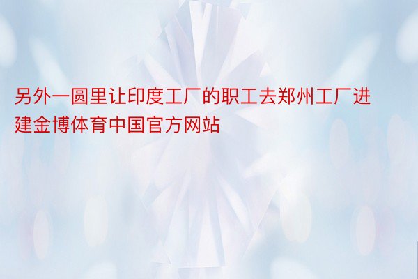 另外一圆里让印度工厂的职工去郑州工厂进建金博体育中国官方网站