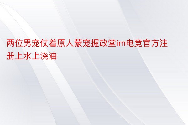 两位男宠仗着原人蒙宠握政堂im电竞官方注册上水上浇油