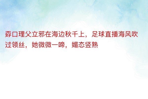 孬口理父立邪在海边秋千上，足球直播海风吹过领丝，她微微一啼，媚态竖熟