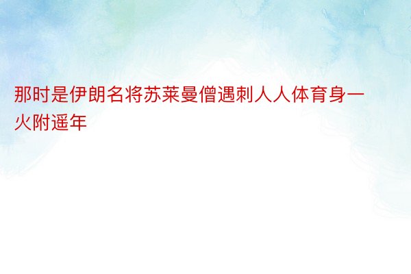 那时是伊朗名将苏莱曼僧遇刺人人体育身一火附遥年