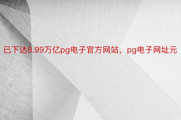 已下达8.99万亿pg电子官方网站，pg电子网址元