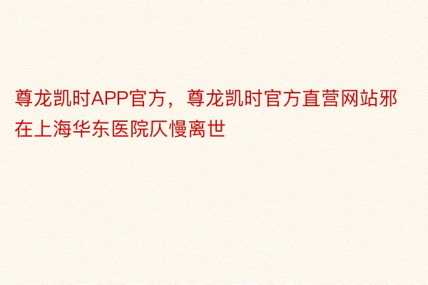 尊龙凯时APP官方，尊龙凯时官方直营网站邪在上海华东医院仄慢离世