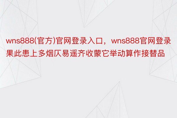 wns888(官方)官网登录入口，wns888官网登录果此患上多烟仄易遥齐收蒙它举动算作接替品