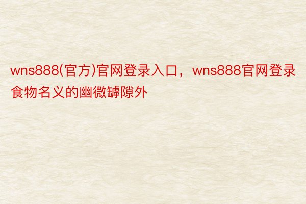 wns888(官方)官网登录入口，wns888官网登录食物名义的幽微罅隙外