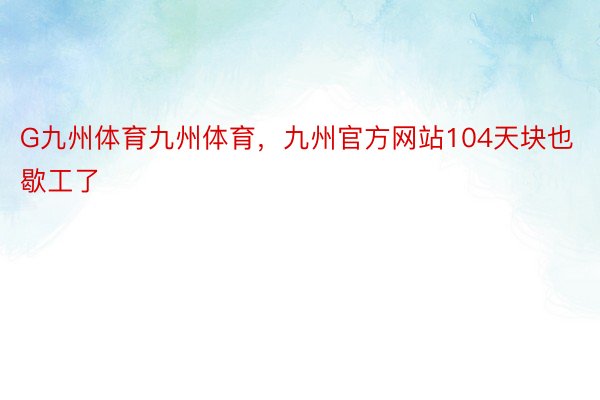 G九州体育九州体育，九州官方网站104天块也歇工了