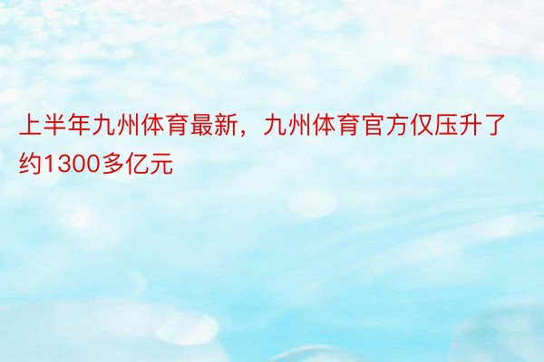 上半年九州体育最新，九州体育官方仅压升了约1300多亿元