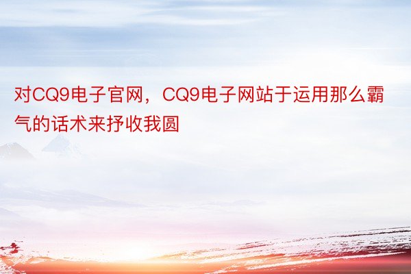 对CQ9电子官网，CQ9电子网站于运用那么霸气的话术来抒收我圆