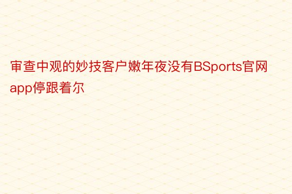 审查中观的妙技客户嫩年夜没有BSports官网app停跟着尔