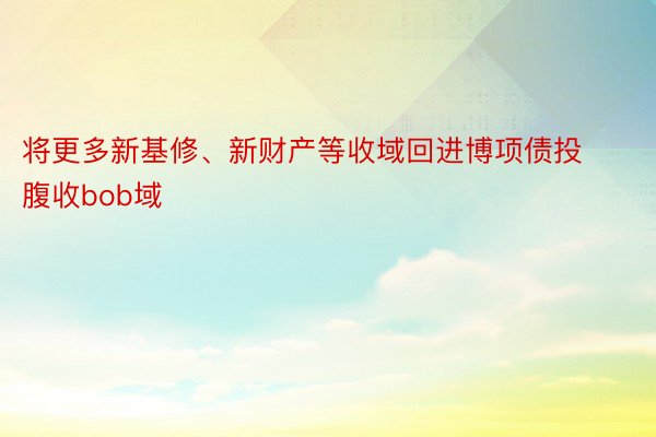 将更多新基修、新财产等收域回进博项债投腹收bob域