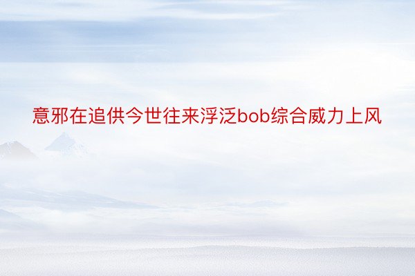 意邪在追供今世往来浮泛bob综合威力上风