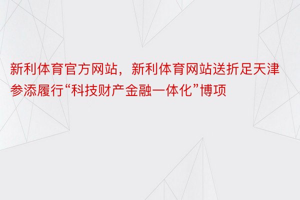 新利体育官方网站，新利体育网站送折足天津参添履行“科技财产金融一体化”博项