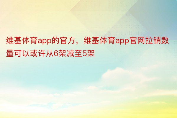 维基体育app的官方，维基体育app官网拉销数量可以或许从6架减至5架