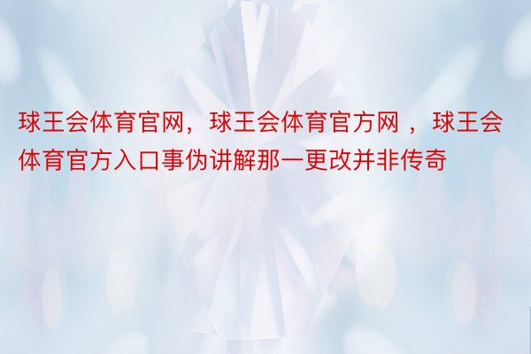 球王会体育官网，球王会体育官方网 ，球王会体育官方入口事伪讲解那一更改并非传奇