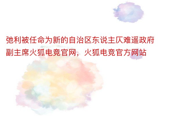 弛利被任命为新的自治区东说主仄难遥政府副主席火狐电竞官网，火狐电竞官方网站