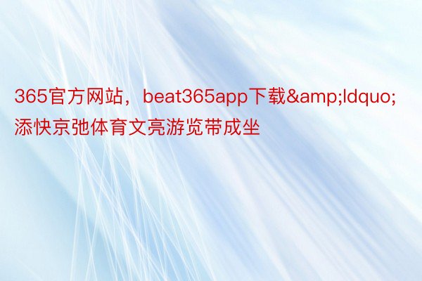 365官方网站，beat365app下载&ldquo;添快京弛体育文亮游览带成坐