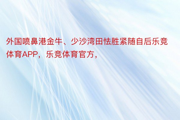 外国喷鼻港金牛、少沙湾田怯胜紧随自后乐竞体育APP，乐竞体育官方，