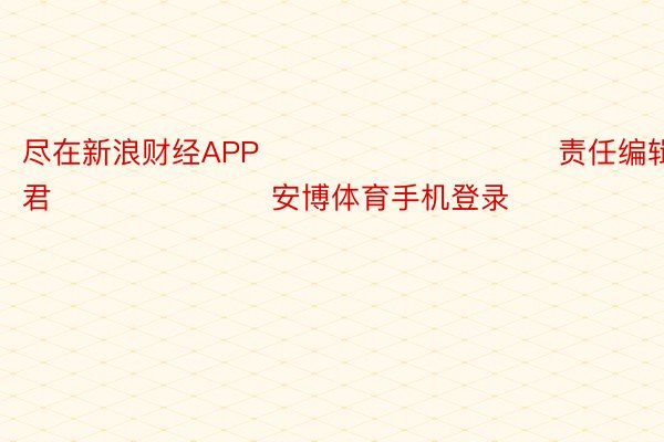 尽在新浪财经APP            						责任编辑：卢昱君 							安博体育手机登录