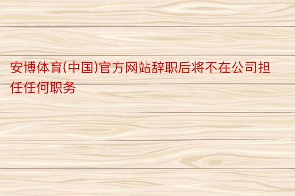 安博体育(中国)官方网站辞职后将不在公司担任任何职务