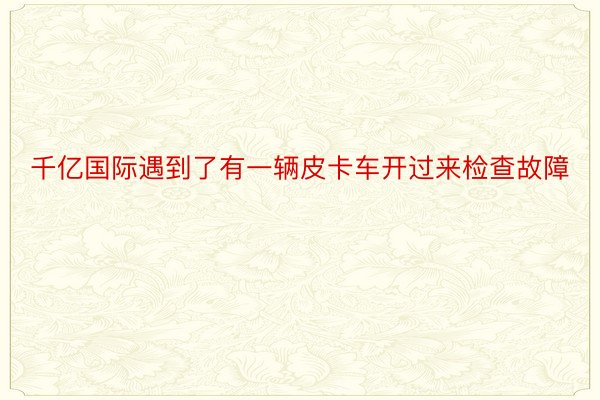 千亿国际遇到了有一辆皮卡车开过来检查故障