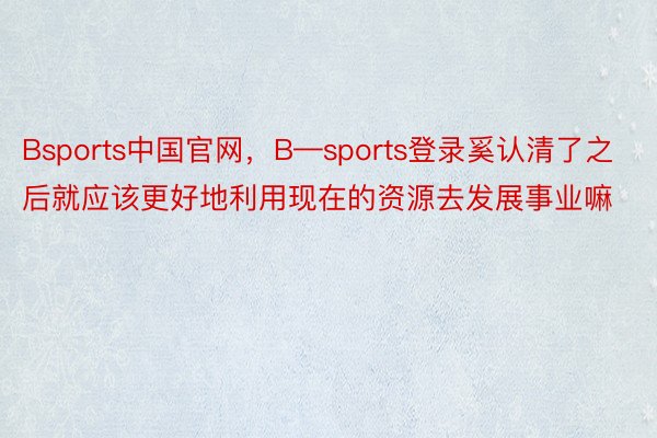 Bsports中国官网，B—sports登录奚认清了之后就应该更好地利用现在的资源去发展事业嘛