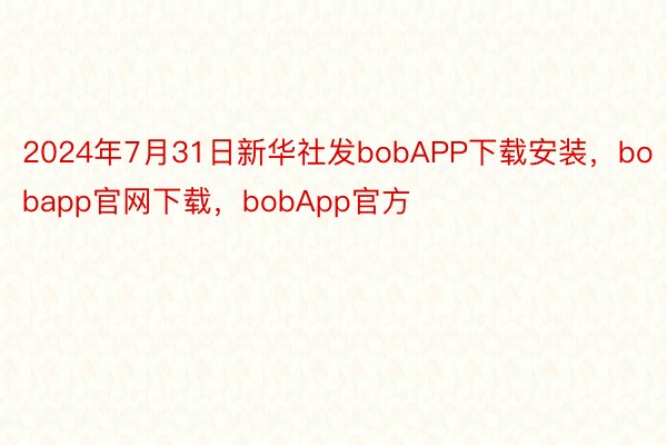 2024年7月31日新华社发bobAPP下载安装，bobapp官网下载，bobApp官方