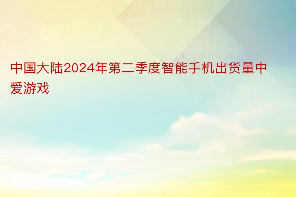 中国大陆2024年第二季度智能手机出货量中爱游戏