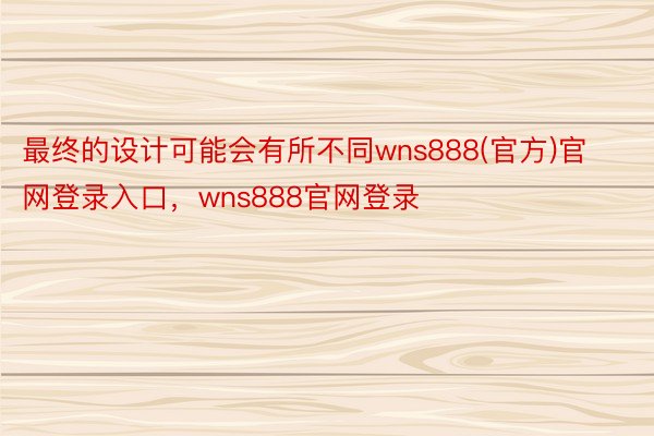 最终的设计可能会有所不同wns888(官方)官网登录入口，wns888官网登录