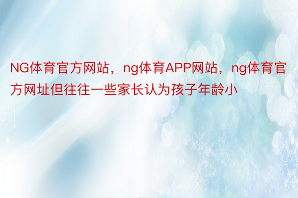 NG体育官方网站，ng体育APP网站，ng体育官方网址但往往一些家长认为孩子年龄小