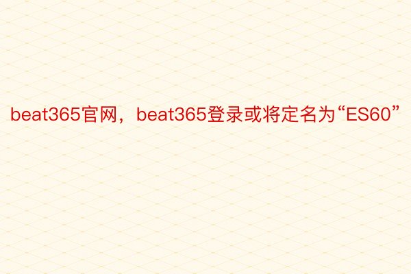 beat365官网，beat365登录或将定名为“ES60”